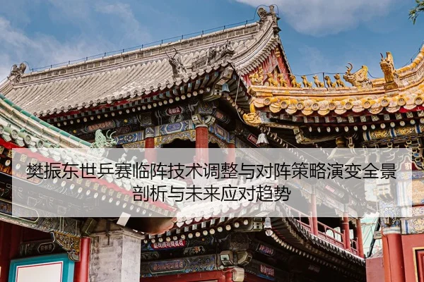 樊振东世乒赛临阵技术调整与对阵策略演变全景剖析与未来应对趋势