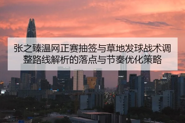 张之臻温网正赛抽签与草地发球战术调整路线解析的落点与节奏优化策略